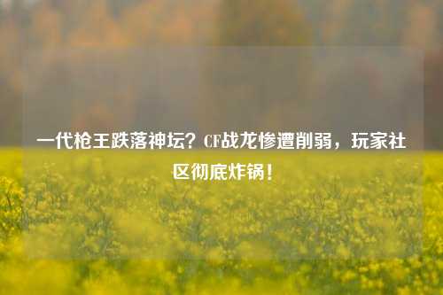 一代枪王跌落神坛?CF战龙惨遭削弱,玩家社区彻底炸锅!