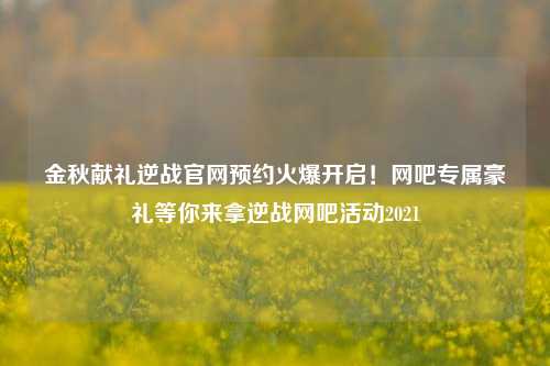 金秋献礼逆战官网预约火爆开启！网吧专属豪礼等你来拿逆战网吧活动2021