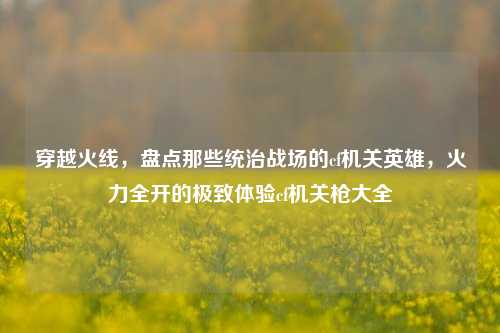 穿越火线，盘点那些统治战场的cf机关英雄，火力全开的极致体验cf机关枪大全