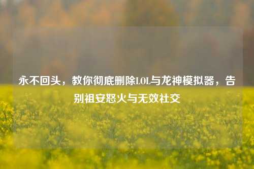 永不回头，教你彻底删除LOL与龙神模拟器，告别祖安怒火与无效社交