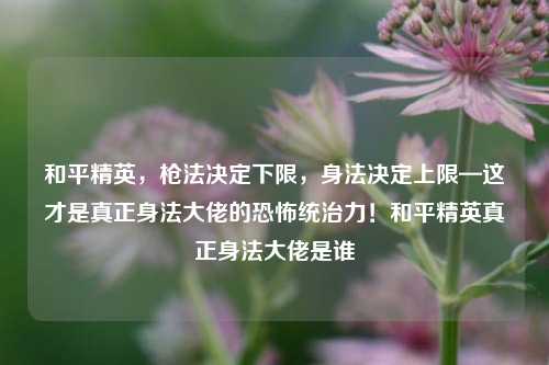 和平精英，枪法决定下限，身法决定上限—这才是真正身法大佬的恐怖统治力！和平精英真正身法大佬是谁