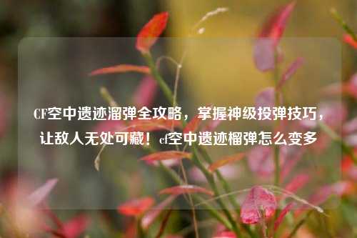 CF空中遗迹溜弹全攻略,掌握神级投弹技巧,让敌人无处可藏!cf空中遗迹榴弹怎么变多
