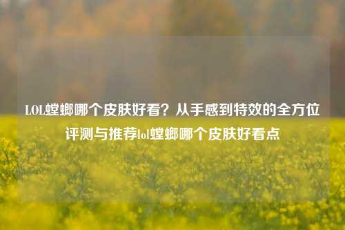 LOL螳螂哪个皮肤好看?从手感到特效的全方位评测与推荐lol螳螂哪个皮肤好看点