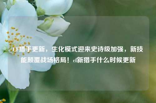 CF猎手更新,生化模式迎来史诗级加强,新技能颠覆战场格局!cf新猎手什么时候更新