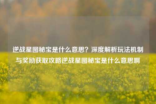 逆战星图秘宝是什么意思？深度解析玩法机制与奖励获取攻略逆战星图秘宝是什么意思啊