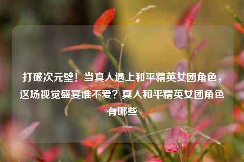 打破次元壁！当真人遇上和平精英女团角色，这场视觉盛宴谁不爱？真人和平精英女团角色有哪些