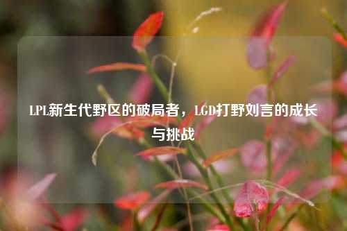 LPL新生代野区的破局者,LGD打野刘言的成长与挑战