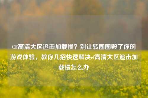 CF高清大区追击加载慢？别让转圈圈毁了你的游戏体验，教你几招快速解决cf高清大区追击加载慢怎么办