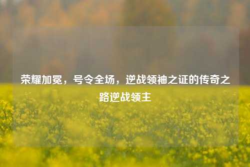 荣耀加冕，号令全场，逆战领袖之证的传奇之路逆战领主