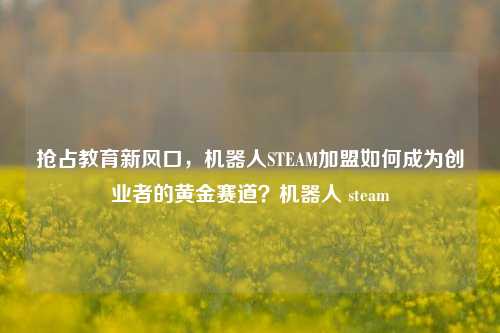 抢占教育新风口,机器人STEAM加盟如何成为创业者的黄金赛道?机器人 steam