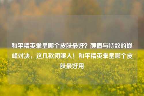 和平精英拳皇哪个皮肤最好?颜值与特效的巅峰对决,这几款闭眼入!和平精英拳皇哪个皮肤最好用
