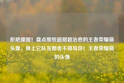 拒绝撞图！盘点那些超甜超治愈的王者荣耀萌头像，换上它队友都舍不得骂你！王者荣耀萌的头像