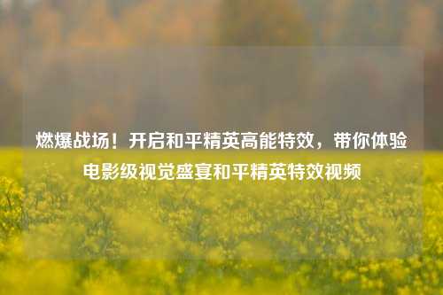 燃爆战场！开启和平精英高能特效，带你体验电影级视觉盛宴和平精英特效视频