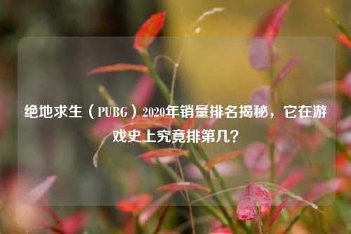 绝地求生（PUBG）2020年销量排名揭秘，它在游戏史上究竟排第几？