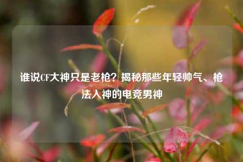 谁说CF大神只是老枪？揭秘那些年轻帅气、枪法入神的电竞男神