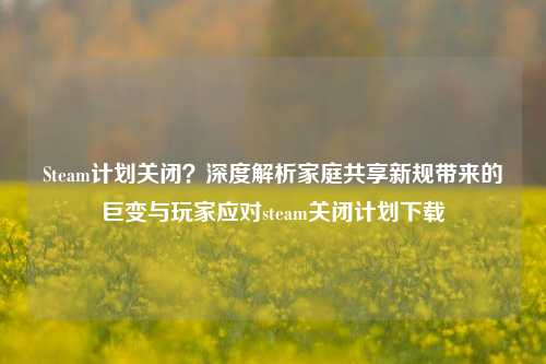 Steam计划关闭？深度解析家庭共享新规带来的巨变与玩家应对steam关闭计划下载