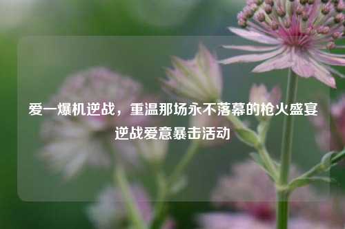 爱一爆机逆战，重温那场永不落幕的枪火盛宴逆战爱意暴击活动
