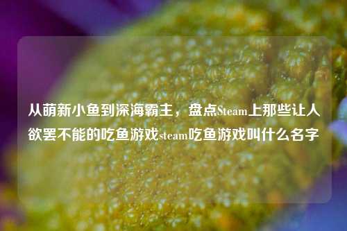 从萌新小鱼到深海霸主，盘点Steam上那些让人欲罢不能的吃鱼游戏steam吃鱼游戏叫什么名字