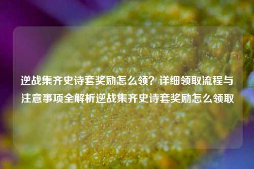 逆战集齐史诗套奖励怎么领？详细领取流程与注意事项全解析逆战集齐史诗套奖励怎么领取