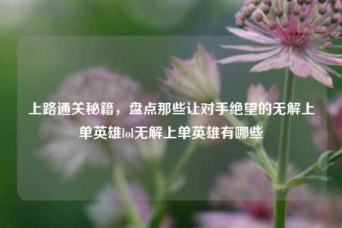 上路通关秘籍,盘点那些让对手绝望的无解上单英雄lol无解上单英雄有哪些