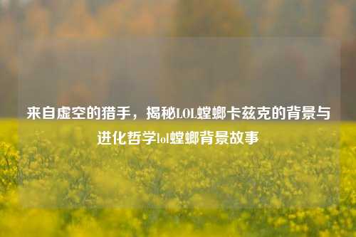 来自虚空的猎手,揭秘LOL螳螂卡兹克的背景与进化哲学lol螳螂背景故事