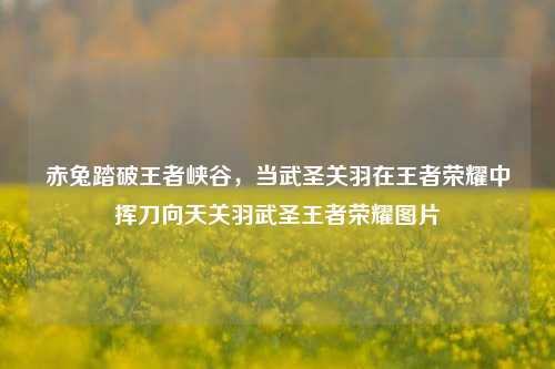 赤兔踏破王者峡谷,当武圣关羽在王者荣耀中挥刀向天关羽武圣王者荣耀图片