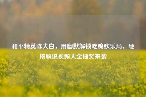和平精英陈大白，用幽默解锁吃鸡欢乐局，硬核解说视频大全抽奖来袭