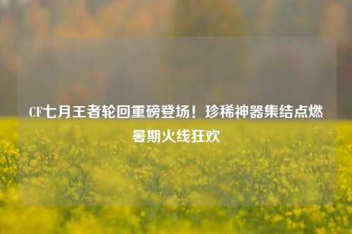CF七月王者轮回重磅登场！珍稀神器集结点燃暑期火线狂欢
