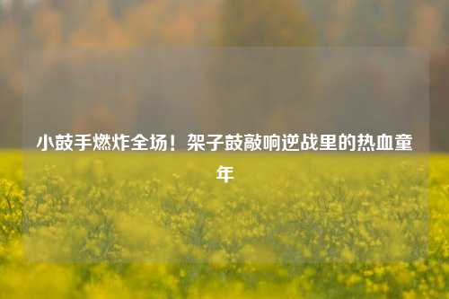 小鼓手燃炸全场！架子鼓敲响逆战里的热血童年