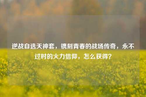 逆战自选天神套,镌刻青春的战场传奇,永不过时的火力信仰,怎么获得?