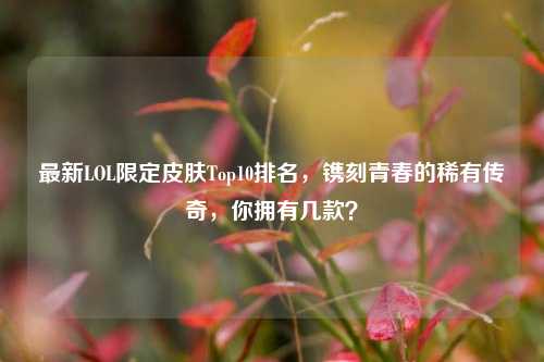 最新LOL限定皮肤Top10排名,镌刻青春的稀有传奇,你拥有几款?