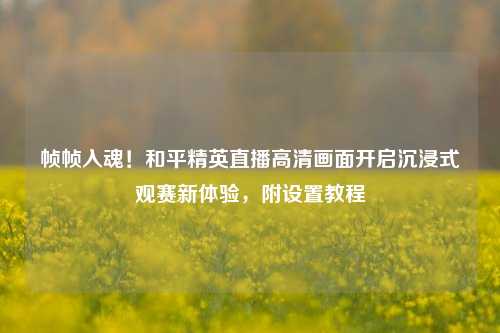 帧帧入魂!和平精英直播高清画面开启沉浸式观赛新体验,附设置教程