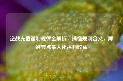 逆战充值返利规律全解析,搞懂规则含义,踩准节点最大化福利收益
