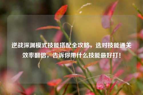 逆战深渊模式技能搭配全攻略,选对技能通关效率翻倍,告诉你带什么技能最好打!