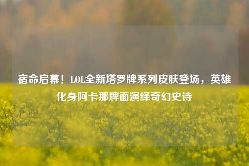 宿命启幕!LOL全新塔罗牌系列皮肤登场,英雄化身阿卡那牌面演绎奇幻史诗