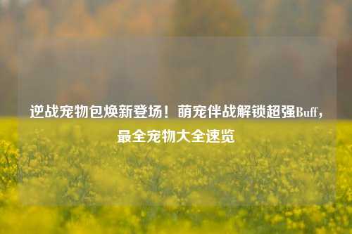 逆战宠物包焕新登场!萌宠伴战解锁超强Buff,最全宠物大全速览