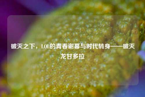 破灭之下,LOL的青春谢幕与时代转身——破灭龙甘多拉