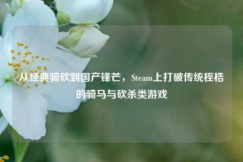 从经典骑砍到国产锋芒，Steam上打破传统桎梏的骑马与砍杀类游戏