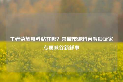 王者荣耀爆料站在哪?来城市爆料台解锁玩家专属峡谷新鲜事