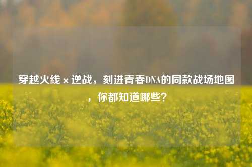 穿越火线×逆战,刻进青春DNA的同款战场地图,你都知道哪些?