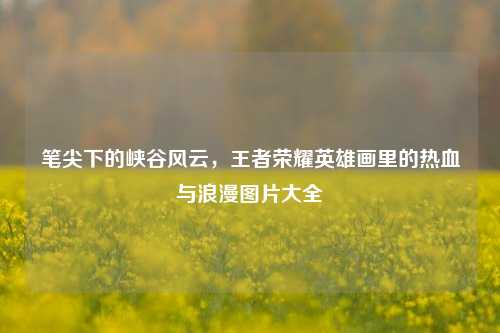 笔尖下的峡谷风云,王者荣耀英雄画里的热血与浪漫图片大全