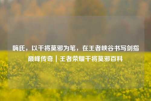 嗨氏，以干将莫邪为笔，在王者峡谷书写剑指巅峰传奇｜王者荣耀干将莫邪百科