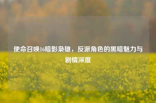 使命召唤16暗影枭雄,反派角色的黑暗魅力与剧情深度