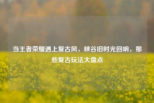 当王者荣耀遇上复古风,峡谷旧时光回响,那些复古玩法大盘点