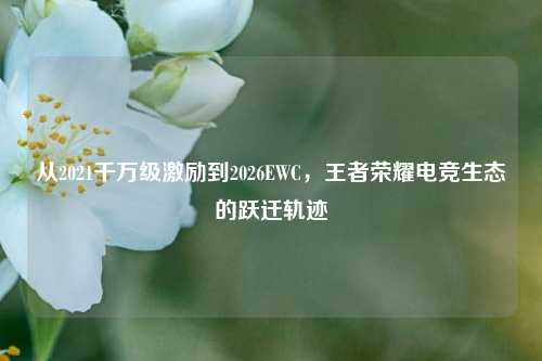 从2021千万级激励到2026EWC,王者荣耀电竞生态的跃迁轨迹