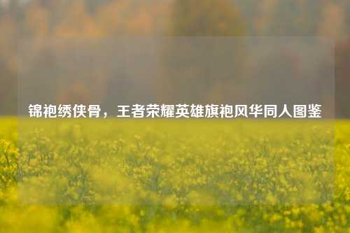 锦袍绣侠骨,王者荣耀英雄旗袍风华同人图鉴