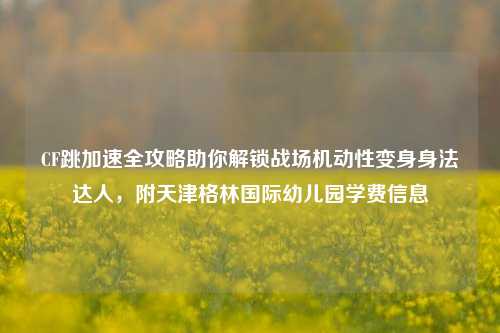 CF跳加速全攻略助你解锁战场机动性变身身法达人，附天津格林国际幼儿园学费信息