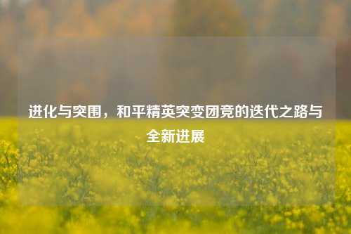 进化与突围,和平精英突变团竞的迭代之路与全新进展