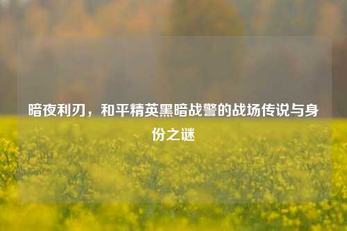 暗夜利刃,和平精英黑暗战警的战场传说与身份之谜