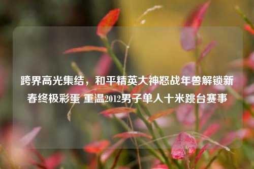 跨界高光集结,和平精英大神怒战年兽解锁新春终极彩蛋 重温2012男子单人十米跳台赛事